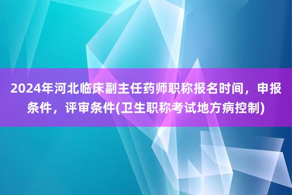 2024年河北临床副主任药师职称报名时间，申报条件，评审条件(卫生职称考试地方病控制)