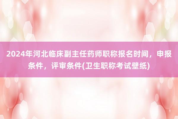 2024年河北临床副主任药师职称报名时间，申报条件，评审条件(卫生职称考试壁纸)