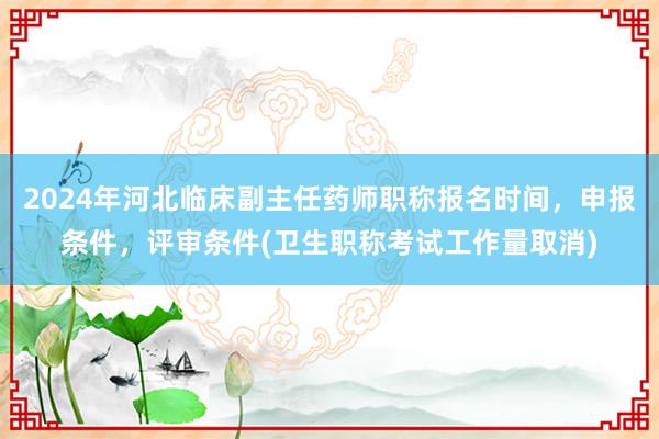 2024年河北临床副主任药师职称报名时间，申报条件，评审条件(卫生职称考试工作量取消)