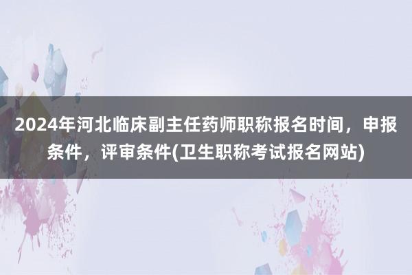 2024年河北临床副主任药师职称报名时间，申报条件，评审条件(卫生职称考试报名网站)
