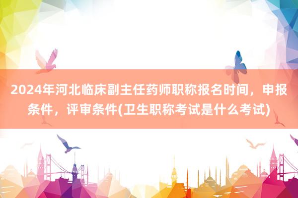 2024年河北临床副主任药师职称报名时间，申报条件，评审条件(卫生职称考试是什么考试)