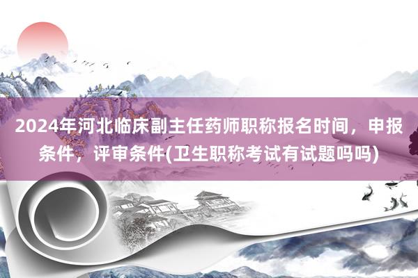 2024年河北临床副主任药师职称报名时间，申报条件，评审条件(卫生职称考试有试题吗吗)