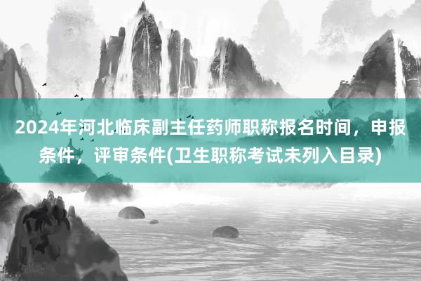 2024年河北临床副主任药师职称报名时间，申报条件，评审条件(卫生职称考试未列入目录)