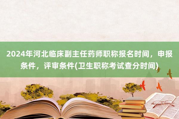 2024年河北临床副主任药师职称报名时间，申报条件，评审条件(卫生职称考试查分时间)