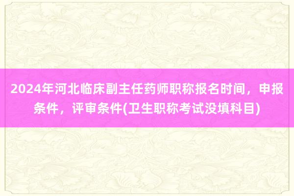 2024年河北临床副主任药师职称报名时间，申报条件，评审条件(卫生职称考试没填科目)
