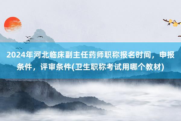 2024年河北临床副主任药师职称报名时间，申报条件，评审条件(卫生职称考试用哪个教材)