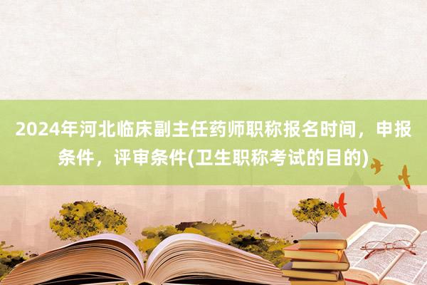 2024年河北临床副主任药师职称报名时间，申报条件，评审条件(卫生职称考试的目的)