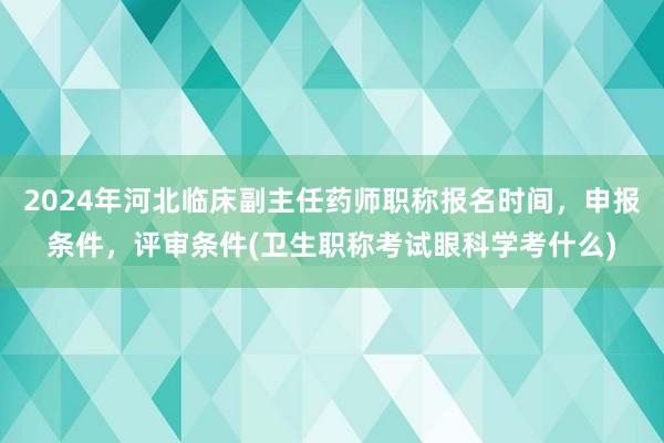 2024年河北临床副主任药师职称报名时间，申报条件，评审条件(卫生职称考试眼科学考什么)