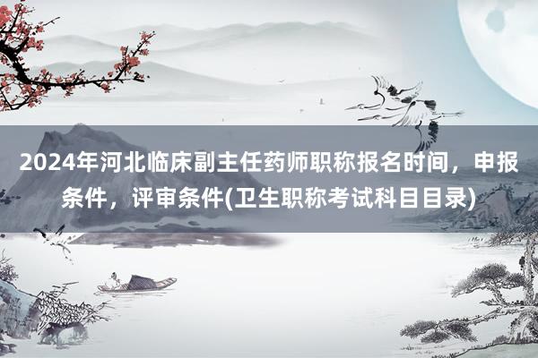 2024年河北临床副主任药师职称报名时间，申报条件，评审条件(卫生职称考试科目目录)