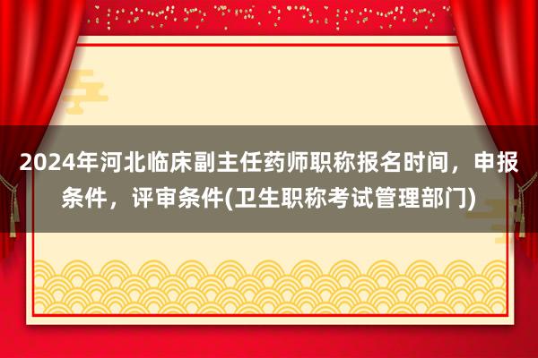 2024年河北临床副主任药师职称报名时间，申报条件，评审条件(卫生职称考试管理部门)
