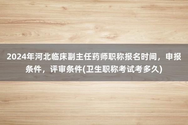 2024年河北临床副主任药师职称报名时间，申报条件，评审条件(卫生职称考试考多久)