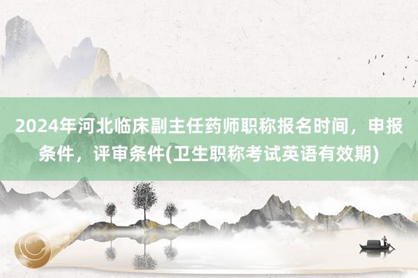 2024年河北临床副主任药师职称报名时间，申报条件，评审条件(卫生职称考试英语有效期)