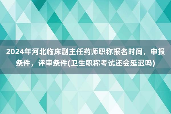 2024年河北临床副主任药师职称报名时间，申报条件，评审条件(卫生职称考试还会延迟吗)