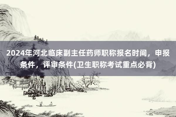 2024年河北临床副主任药师职称报名时间，申报条件，评审条件(卫生职称考试重点必背)