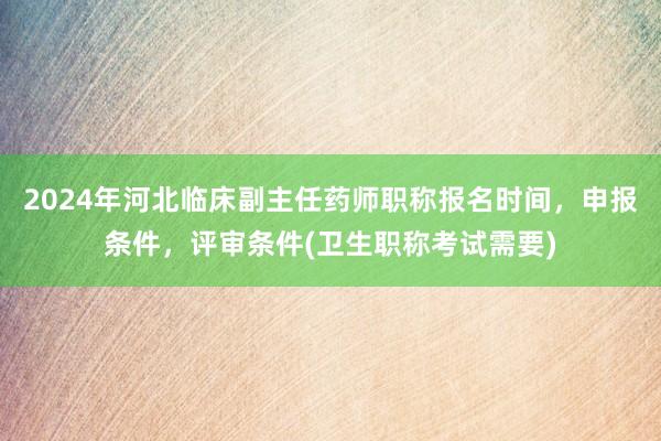 2024年河北临床副主任药师职称报名时间，申报条件，评审条件(卫生职称考试需要)