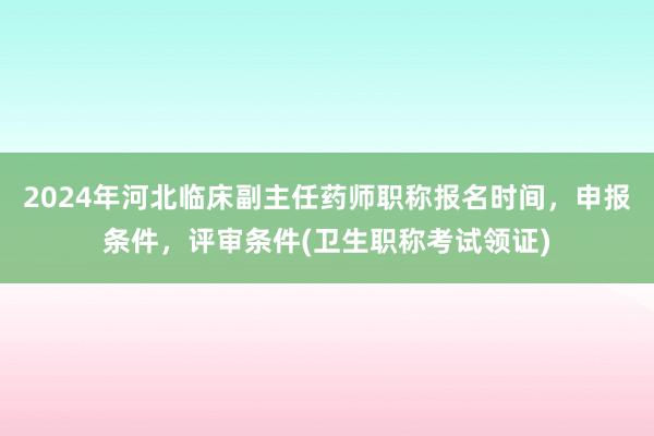 2024年河北临床副主任药师职称报名时间，申报条件，评审条件(卫生职称考试领证)