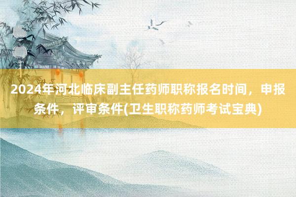 2024年河北临床副主任药师职称报名时间，申报条件，评审条件(卫生职称药师考试宝典)