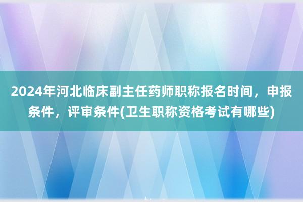 2024年河北临床副主任药师职称报名时间，申报条件，评审条件(卫生职称资格考试有哪些)