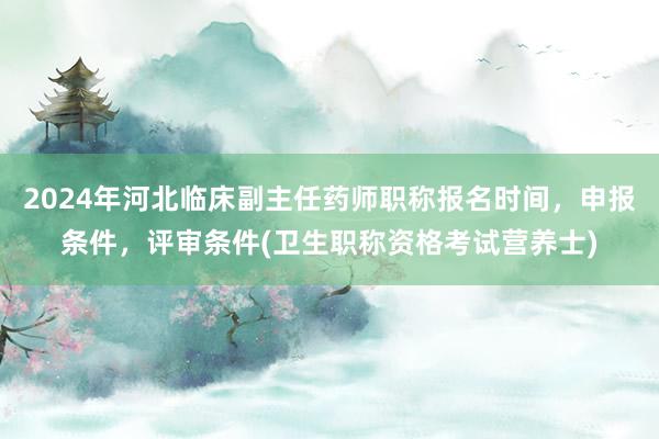 2024年河北临床副主任药师职称报名时间，申报条件，评审条件(卫生职称资格考试营养士)