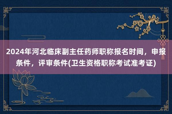 2024年河北临床副主任药师职称报名时间，申报条件，评审条件(卫生资格职称考试准考证)