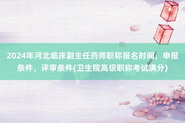 2024年河北临床副主任药师职称报名时间，申报条件，评审条件(卫生院高级职称考试满分)