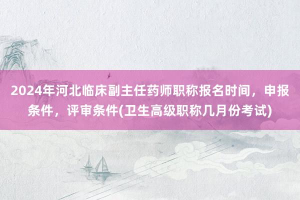 2024年河北临床副主任药师职称报名时间，申报条件，评审条件(卫生高级职称几月份考试)