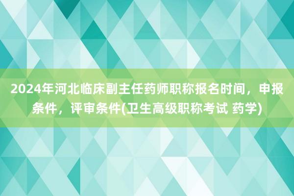 2024年河北临床副主任药师职称报名时间，申报条件，评审条件(卫生高级职称考试 药学)