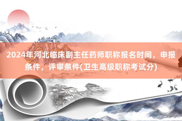 2024年河北临床副主任药师职称报名时间，申报条件，评审条件(卫生高级职称考试分)