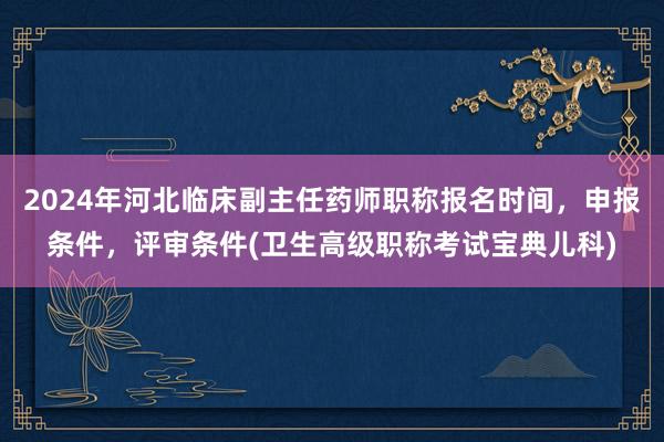 2024年河北临床副主任药师职称报名时间，申报条件，评审条件(卫生高级职称考试宝典儿科)