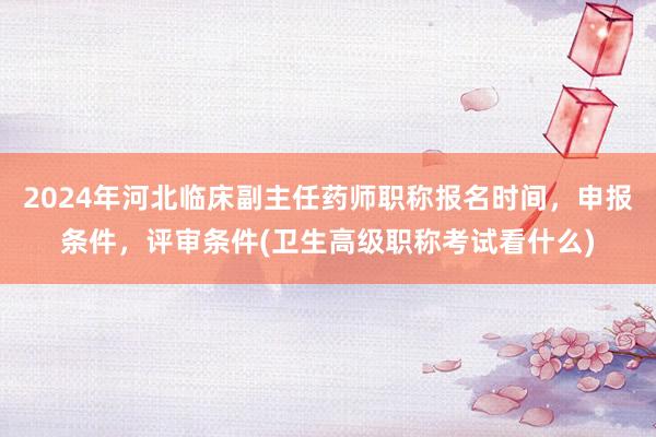 2024年河北临床副主任药师职称报名时间，申报条件，评审条件(卫生高级职称考试看什么)