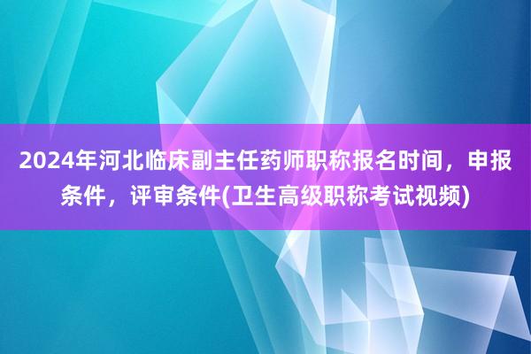 2024年河北临床副主任药师职称报名时间，申报条件，评审条件(卫生高级职称考试视频)