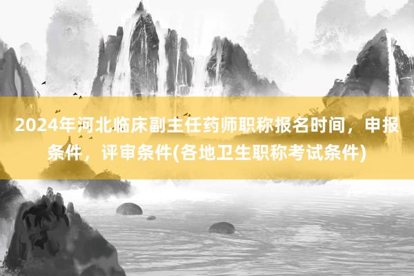 2024年河北临床副主任药师职称报名时间，申报条件，评审条件(各地卫生职称考试条件)