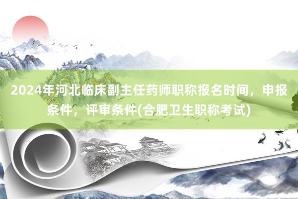 2024年河北临床副主任药师职称报名时间，申报条件，评审条件(合肥卫生职称考试)