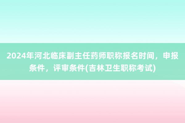 2024年河北临床副主任药师职称报名时间，申报条件，评审条件(吉林卫生职称考试)