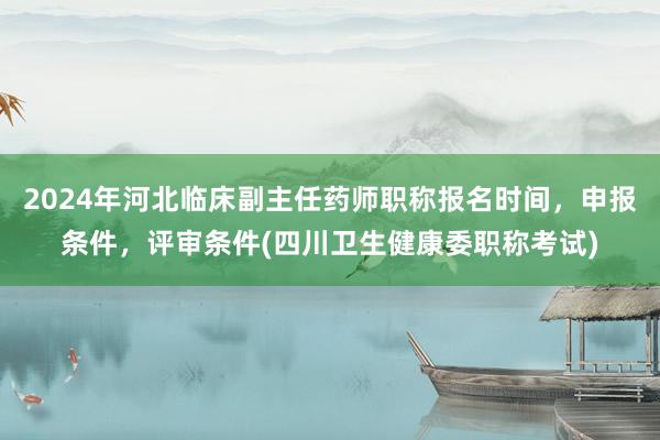 2024年河北临床副主任药师职称报名时间，申报条件，评审条件(四川卫生健康委职称考试)