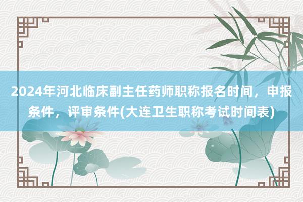 2024年河北临床副主任药师职称报名时间，申报条件，评审条件(大连卫生职称考试时间表)