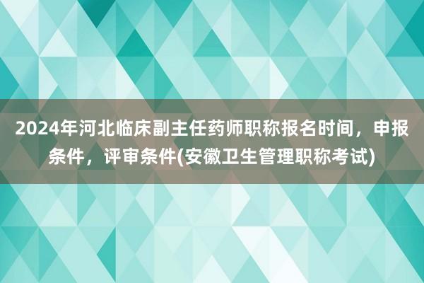 2024年河北临床副主任药师职称报名时间，申报条件，评审条件(安徽卫生管理职称考试)
