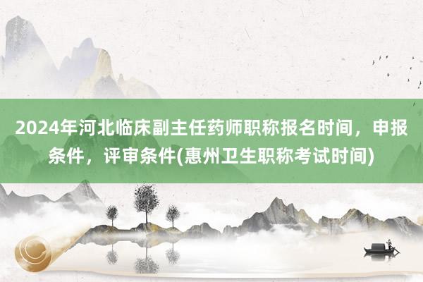 2024年河北临床副主任药师职称报名时间，申报条件，评审条件(惠州卫生职称考试时间)