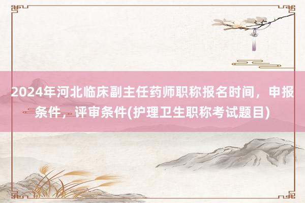 2024年河北临床副主任药师职称报名时间，申报条件，评审条件(护理卫生职称考试题目)