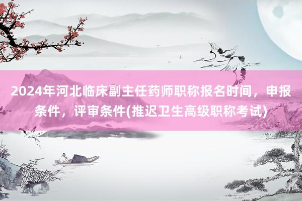 2024年河北临床副主任药师职称报名时间，申报条件，评审条件(推迟卫生高级职称考试)