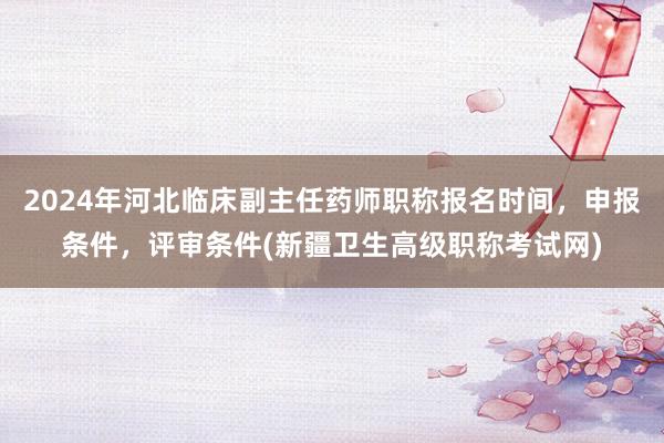 2024年河北临床副主任药师职称报名时间，申报条件，评审条件(新疆卫生高级职称考试网)