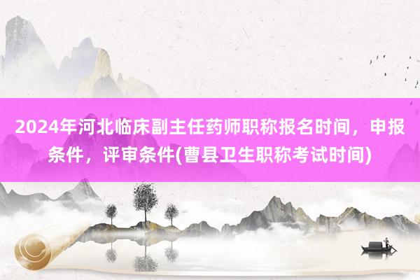 2024年河北临床副主任药师职称报名时间，申报条件，评审条件(曹县卫生职称考试时间)