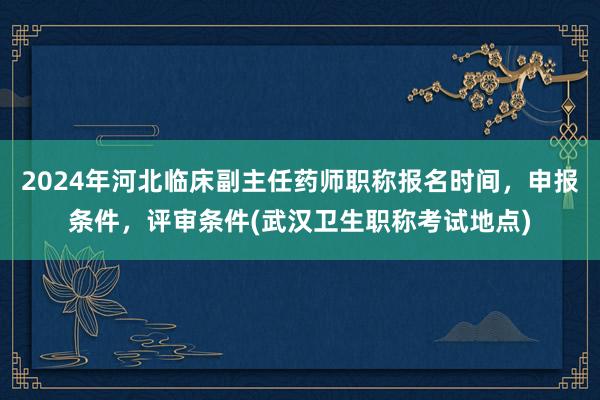 2024年河北临床副主任药师职称报名时间，申报条件，评审条件(武汉卫生职称考试地点)