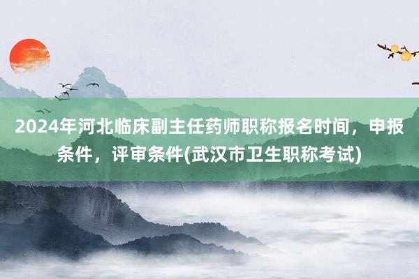 2024年河北临床副主任药师职称报名时间，申报条件，评审条件(武汉市卫生职称考试)
