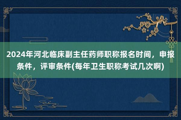 2024年河北临床副主任药师职称报名时间，申报条件，评审条件(每年卫生职称考试几次啊)