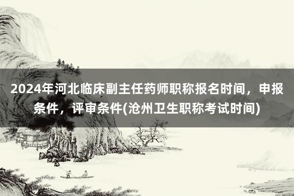 2024年河北临床副主任药师职称报名时间，申报条件，评审条件(沧州卫生职称考试时间)