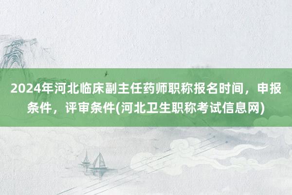 2024年河北临床副主任药师职称报名时间，申报条件，评审条件(河北卫生职称考试信息网)