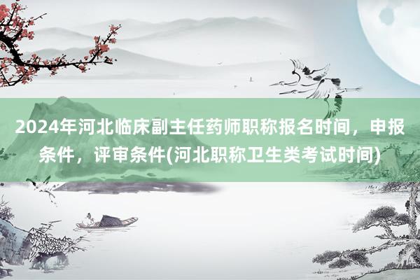 2024年河北临床副主任药师职称报名时间，申报条件，评审条件(河北职称卫生类考试时间)