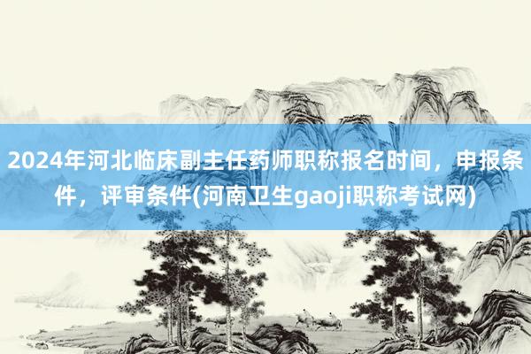 2024年河北临床副主任药师职称报名时间，申报条件，评审条件(河南卫生gaoji职称考试网)