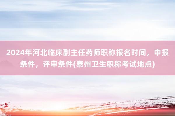 2024年河北临床副主任药师职称报名时间，申报条件，评审条件(泰州卫生职称考试地点)